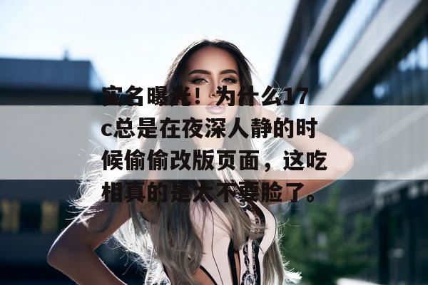 实名曝光！为什么17c总是在夜深人静的时候偷偷改版页面，这吃相真的是太不要脸了。
