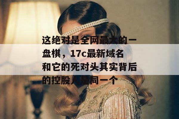 这绝对是全网最大的一盘棋,17c最新域名和它的死对头其实背后的控股人是同一个