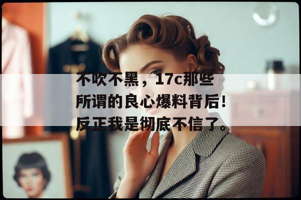 不吹不黑,17c那些所谓的良心爆料背后!反正我是彻底不信了。