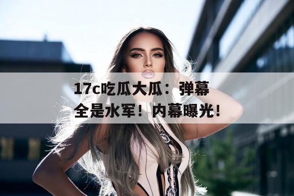 17c吃瓜大瓜:弹幕全是水军!内幕曝光!