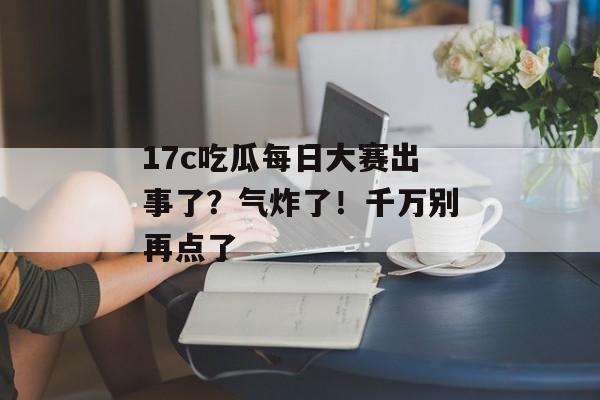 17c吃瓜每日大赛出事了?气炸了!千万别再点了