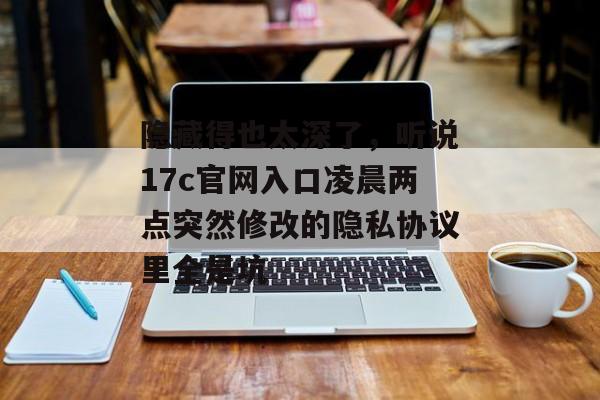 隐藏得也太深了,听说17c官网入口凌晨两点突然修改的隐私协议里全是坑
