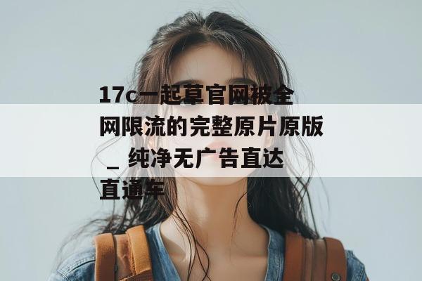 17c一起草官网被全网限流的完整原片原版 _ 纯净无广告直达直通车