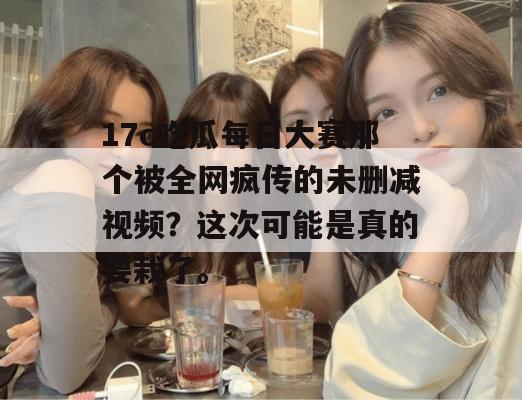 17c吃瓜每日大赛那个被全网疯传的未删减视频?这次可能是真的要栽了。