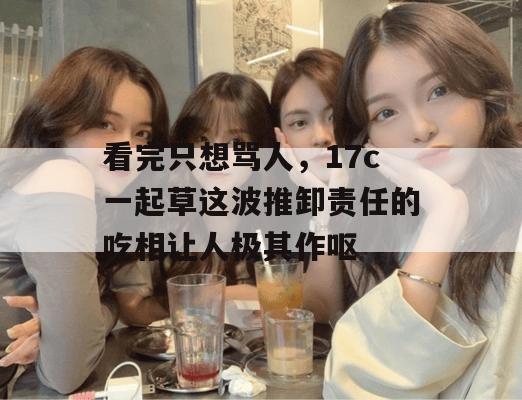 看完只想骂人,17c一起草这波推卸责任的吃相让人极其作呕