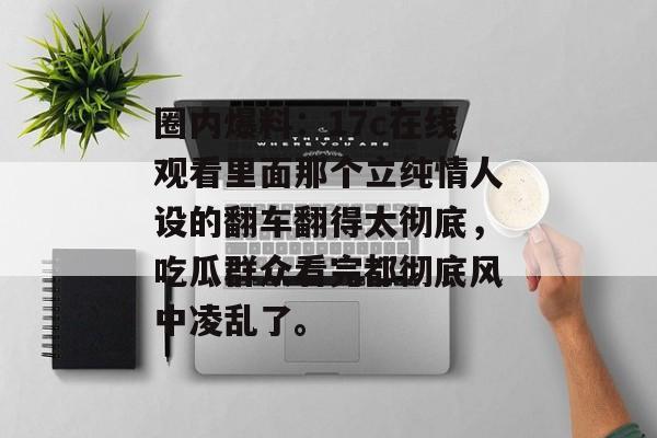 圈内爆料:17c在线观看里面那个立纯情人设的翻车翻得太彻底,吃瓜群众看完都彻底风中凌乱了。
