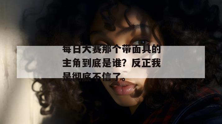 每日大赛那个带面具的主角到底是谁?反正我是彻底不信了。