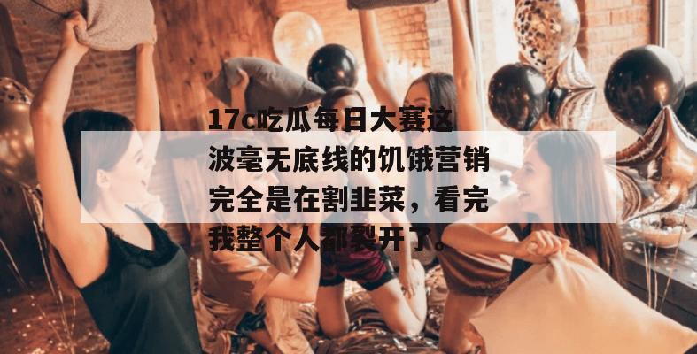 17c吃瓜每日大赛这波毫无底线的饥饿营销完全是在割韭菜,看完我整个人都裂开了。
