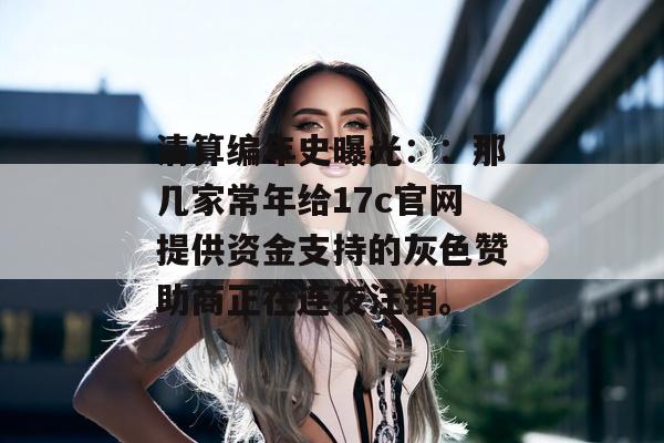 清算编年史曝光::那几家常年给17c官网提供资金支持的灰色赞助商正在连夜注销。