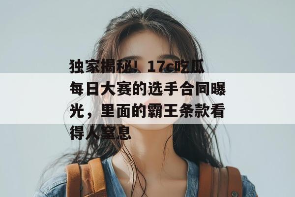 独家揭秘!17c吃瓜每日大赛的选手合同曝光,里面的霸王条款看得人窒息