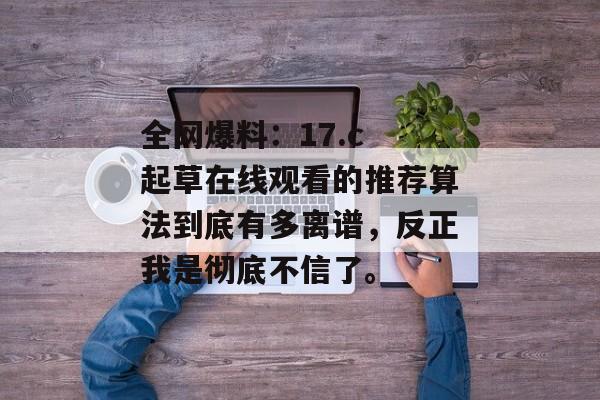全网爆料:17.c 起草在线观看的推荐算法到底有多离谱,反正我是彻底不信了。
