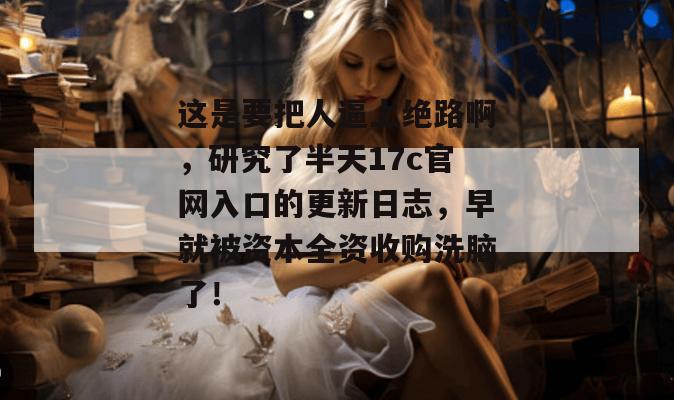 这是要把人逼上绝路啊,研究了半天17c官网入口的更新日志,早就被资本全资收购洗脑了!