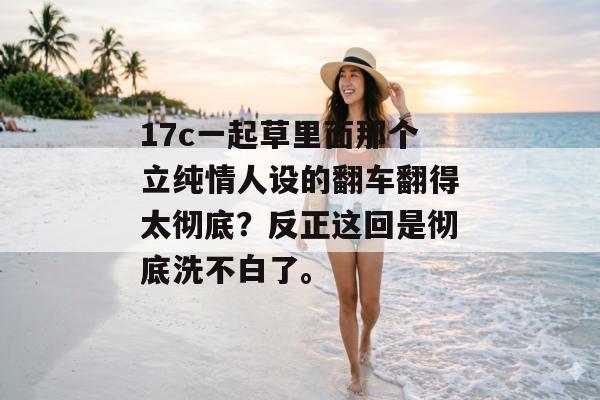 17c一起草里面那个立纯情人设的翻车翻得太彻底?反正这回是彻底洗不白了。