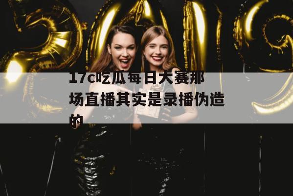 17c吃瓜每日大赛那场直播其实是录播伪造的