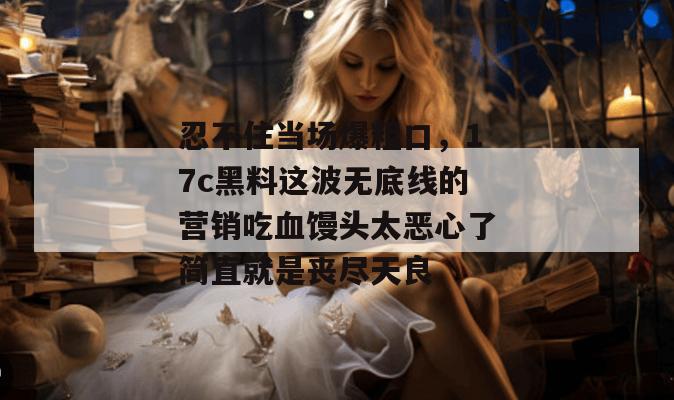 忍不住当场爆粗口，17c黑料这波无底线的营销吃血馒头太恶心了简直就是丧尽天良