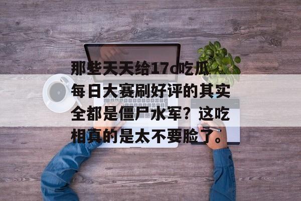 那些天天给17c吃瓜每日大赛刷好评的其实全都是僵尸水军？这吃相真的是太不要脸了。