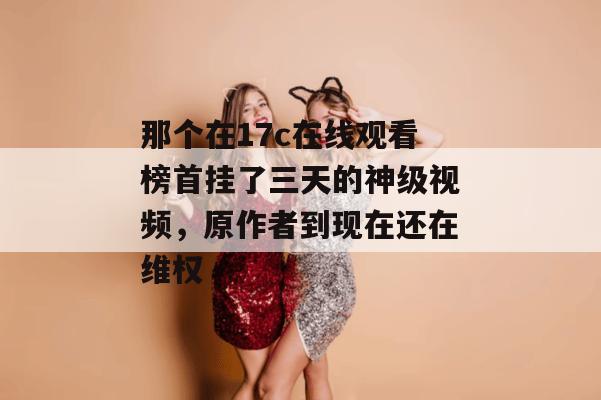 那个在17c在线观看榜首挂了三天的神级视频，原作者到现在还在维权