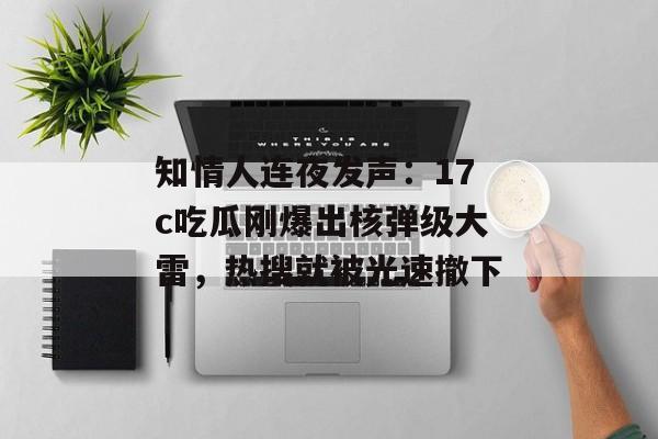 知情人连夜发声：17c吃瓜刚爆出核弹级大雷，热搜就被光速撤下