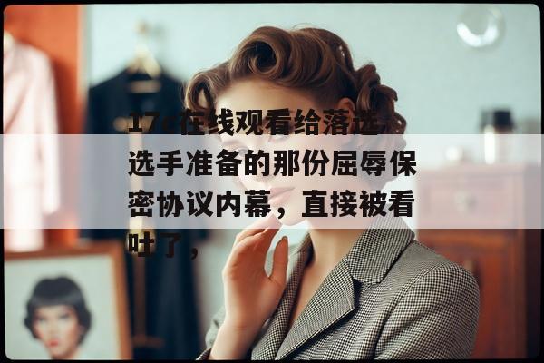 17c在线观看给落选选手准备的那份屈辱保密协议内幕，直接被看吐了，