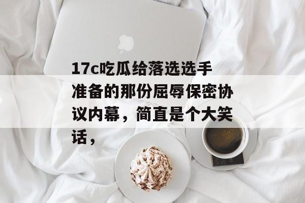 17c吃瓜给落选选手准备的那份屈辱保密协议内幕，简直是个大笑话，